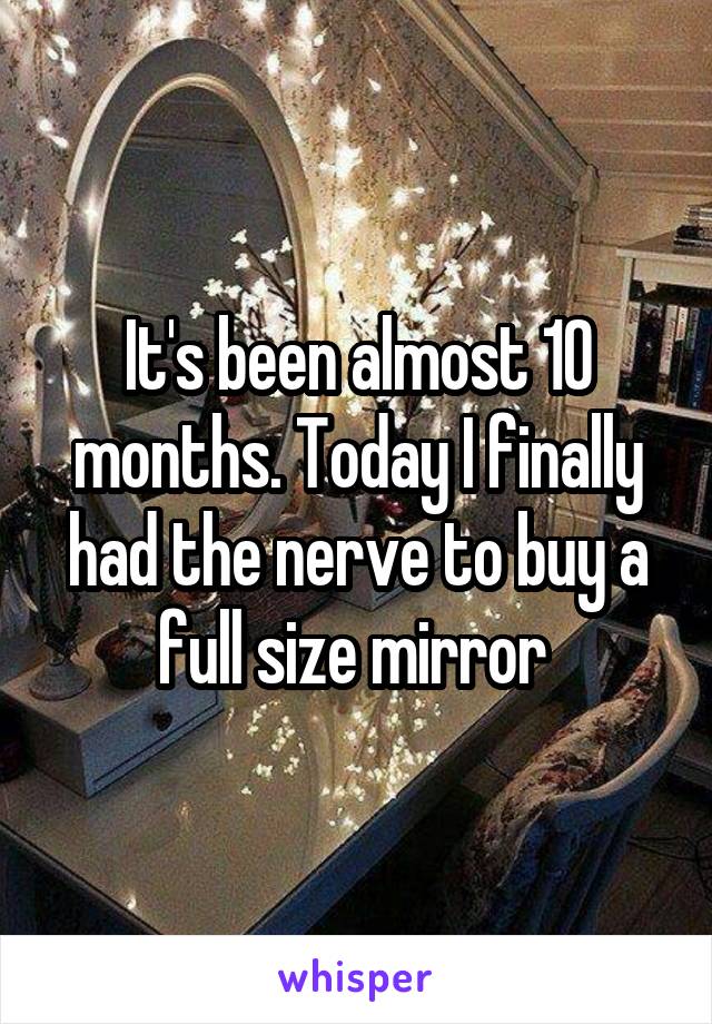 It's been almost 10 months. Today I finally had the nerve to buy a full size mirror 