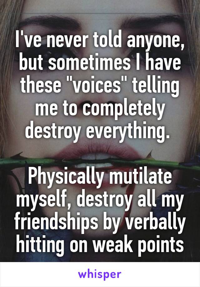 I've never told anyone, but sometimes I have these "voices" telling me to completely destroy everything. 

Physically mutilate myself, destroy all my friendships by verbally hitting on weak points