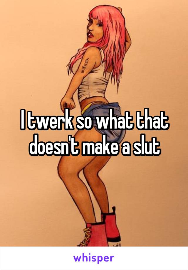 I twerk so what that doesn't make a slut