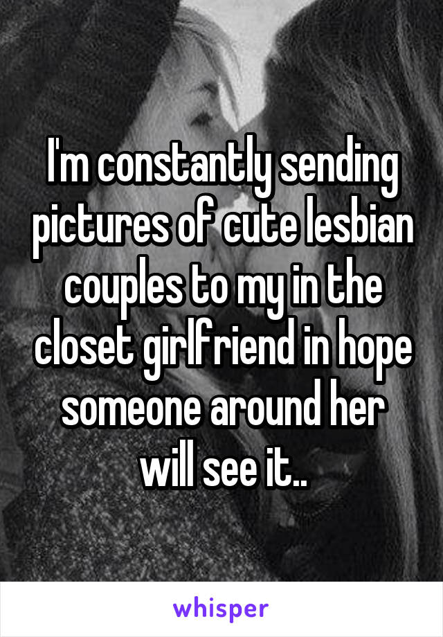 I'm constantly sending pictures of cute lesbian couples to my in the closet girlfriend in hope someone around her will see it..