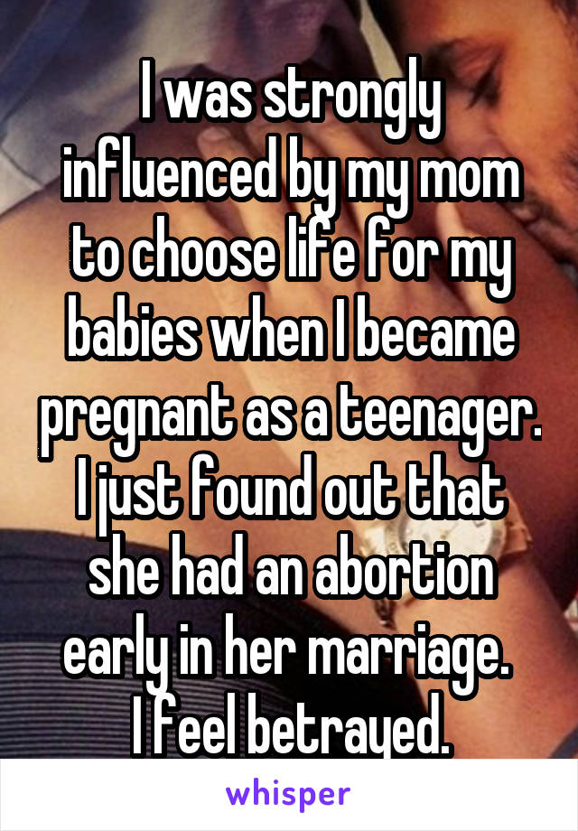 I was strongly influenced by my mom to choose life for my babies when I became pregnant as a teenager.
I just found out that she had an abortion early in her marriage. 
I feel betrayed.