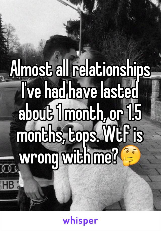 Almost all relationships I've had have lasted about 1 month, or 1.5 months, tops. Wtf is wrong with me?🤔