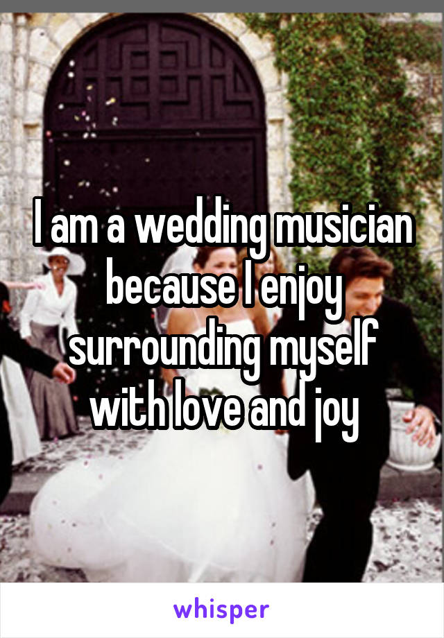 I am a wedding musician because I enjoy surrounding myself with love and joy