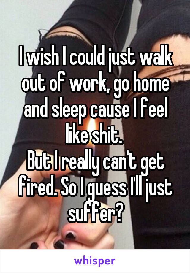 I wish I could just walk out of work, go home and sleep cause I feel like shit. 
But I really can't get fired. So I guess I'll just suffer😣