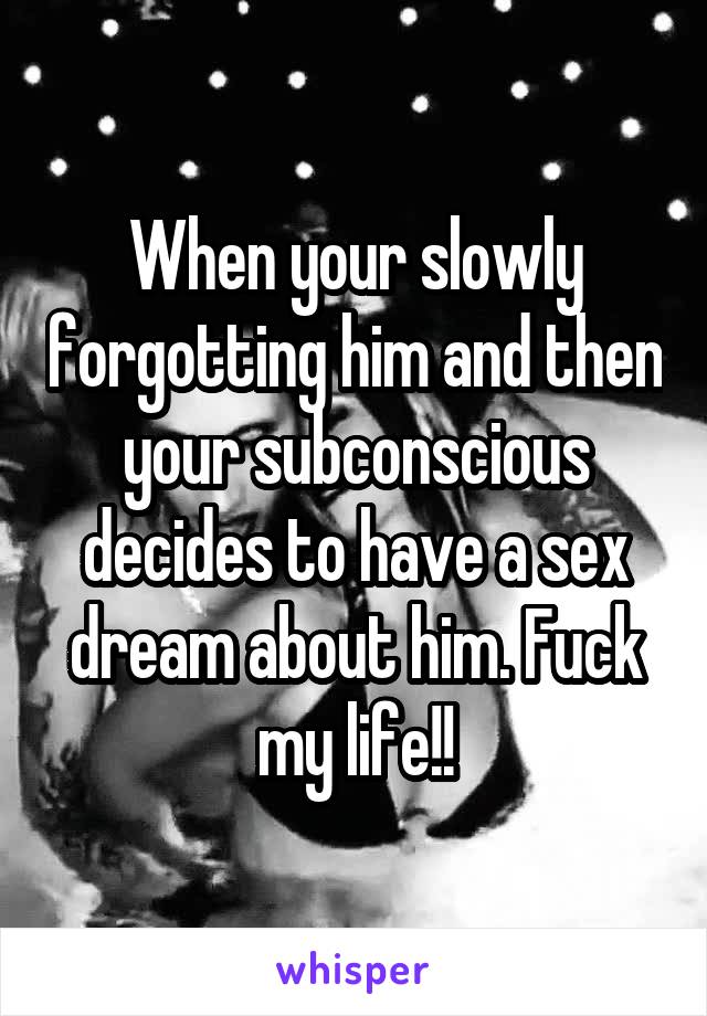 When your slowly forgotting him and then your subconscious decides to have a sex dream about him. Fuck my life!!