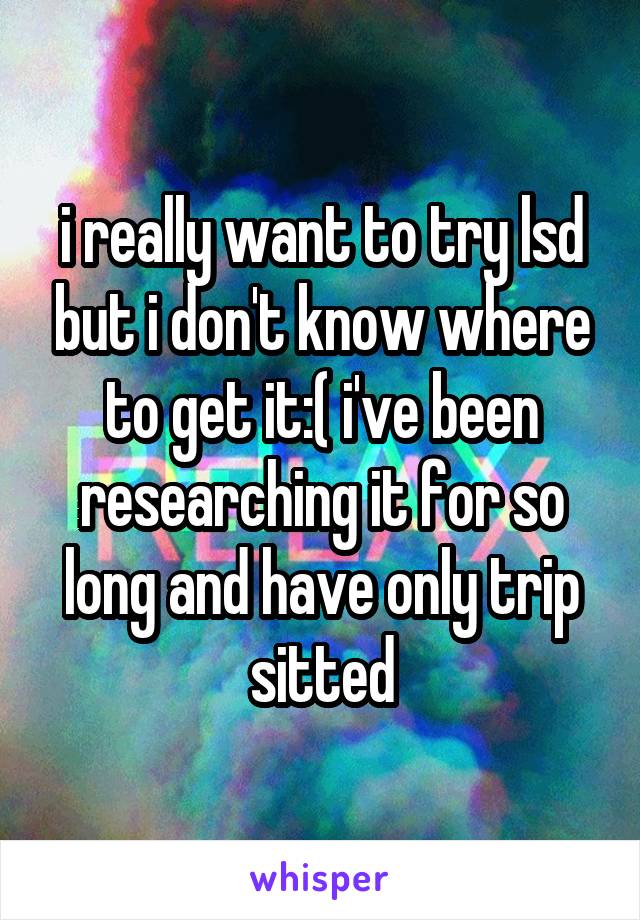 i really want to try lsd but i don't know where to get it:( i've been researching it for so long and have only trip sitted