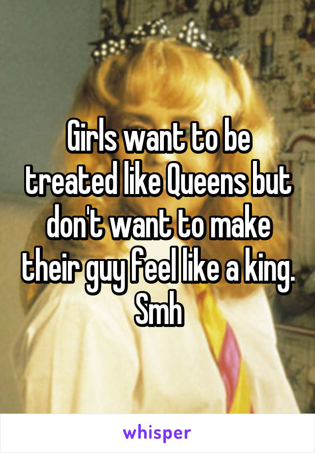 Girls want to be treated like Queens but don't want to make their guy feel like a king.
Smh