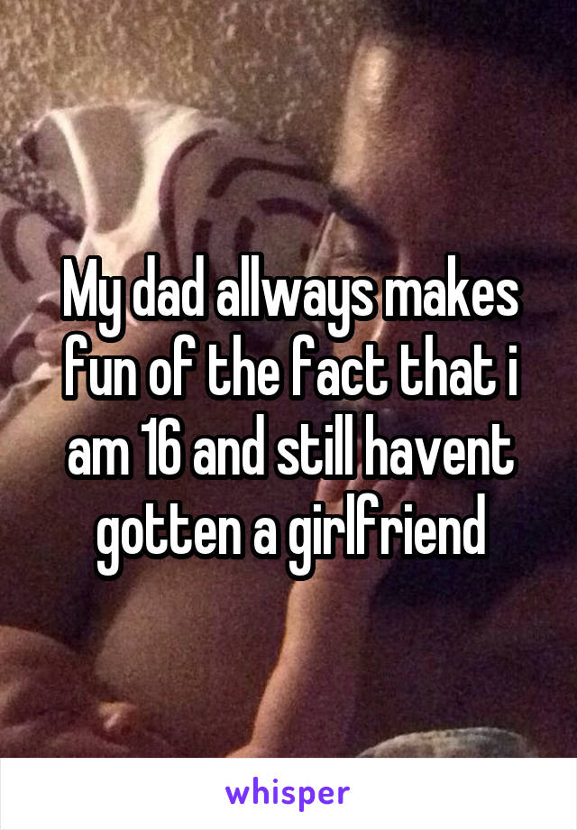 My dad allways makes fun of the fact that i am 16 and still havent gotten a girlfriend