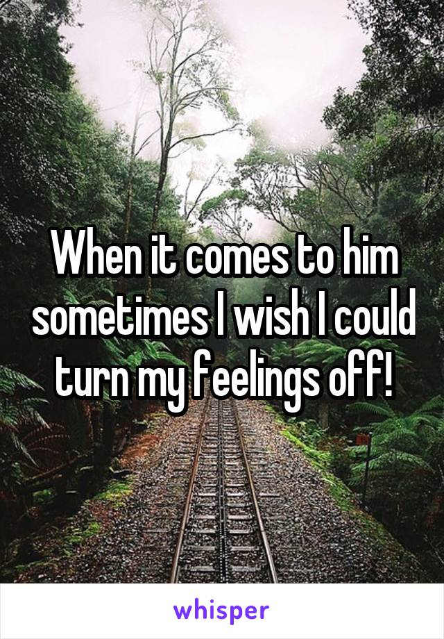 When it comes to him sometimes I wish I could turn my feelings off!