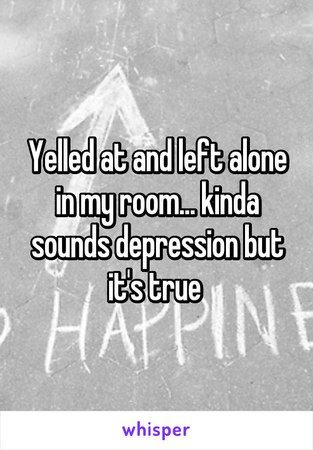 Yelled at and left alone in my room... kinda sounds depression but it's true 