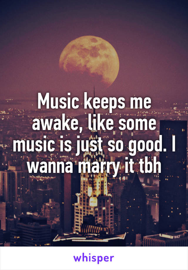 Music keeps me awake, like some music is just so good. I wanna marry it tbh