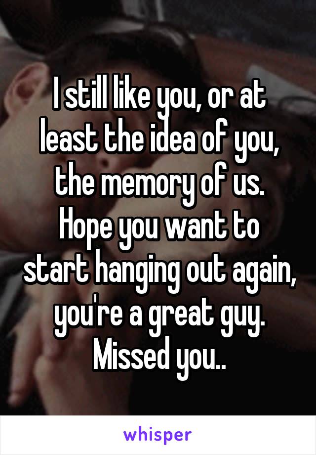 I still like you, or at least the idea of you, the memory of us.
Hope you want to start hanging out again, you're a great guy. Missed you..