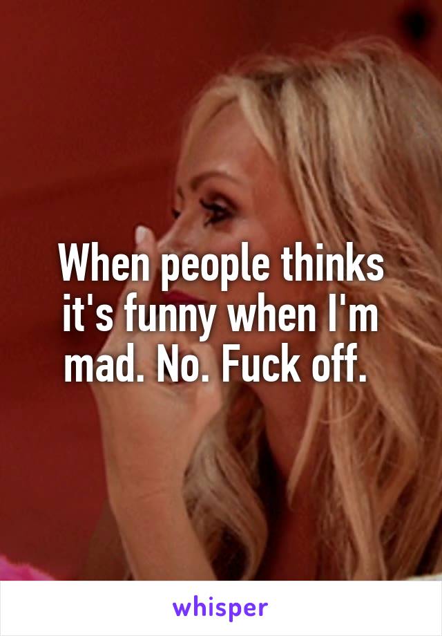 When people thinks it's funny when I'm mad. No. Fuck off. 