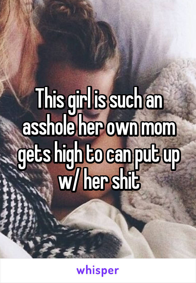 This girl is such an asshole her own mom gets high to can put up w/ her shit