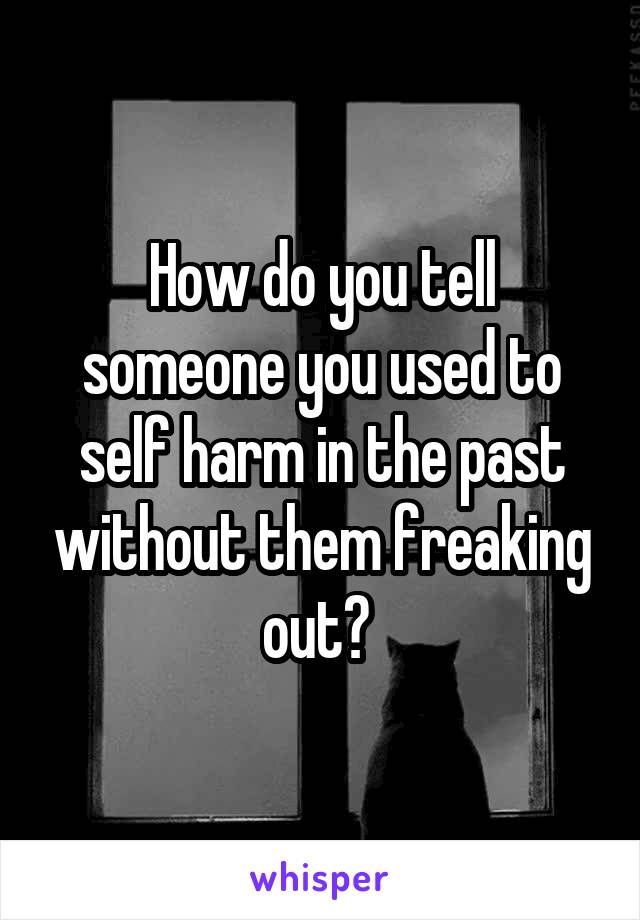 How do you tell someone you used to self harm in the past without them freaking out? 