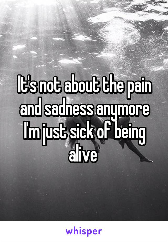 It's not about the pain and sadness anymore I'm just sick of being alive 