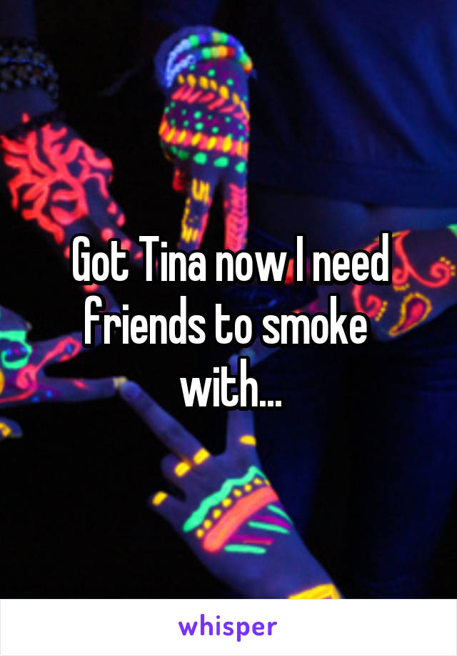 Got Tina now I need friends to smoke 
with...