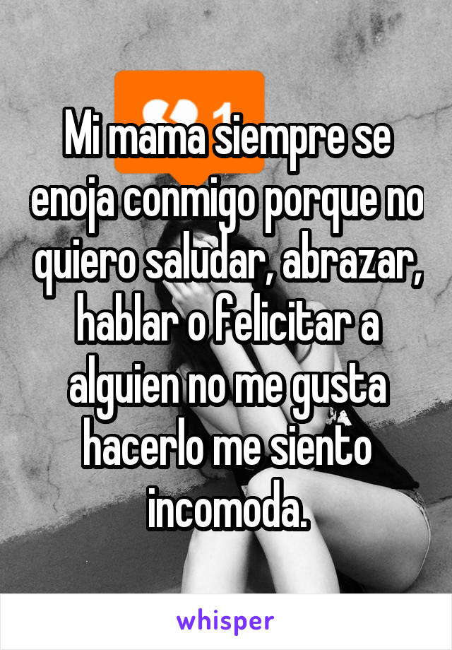 Mi mama siempre se enoja conmigo porque no quiero saludar, abrazar, hablar o felicitar a alguien no me gusta hacerlo me siento incomoda.