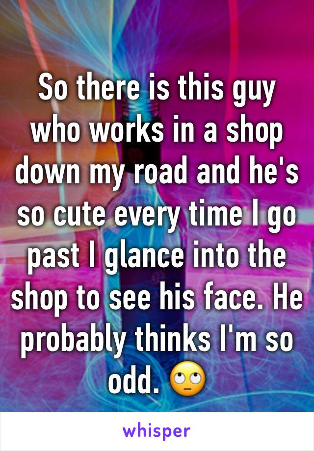 So there is this guy who works in a shop down my road and he's so cute every time I go past I glance into the shop to see his face. He probably thinks I'm so odd. 🙄