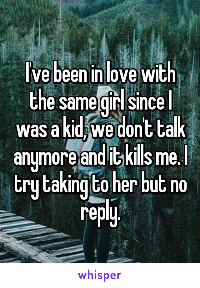 I've been in love with the same girl since I was a kid, we don't talk anymore and it kills me. I try taking to her but no reply.