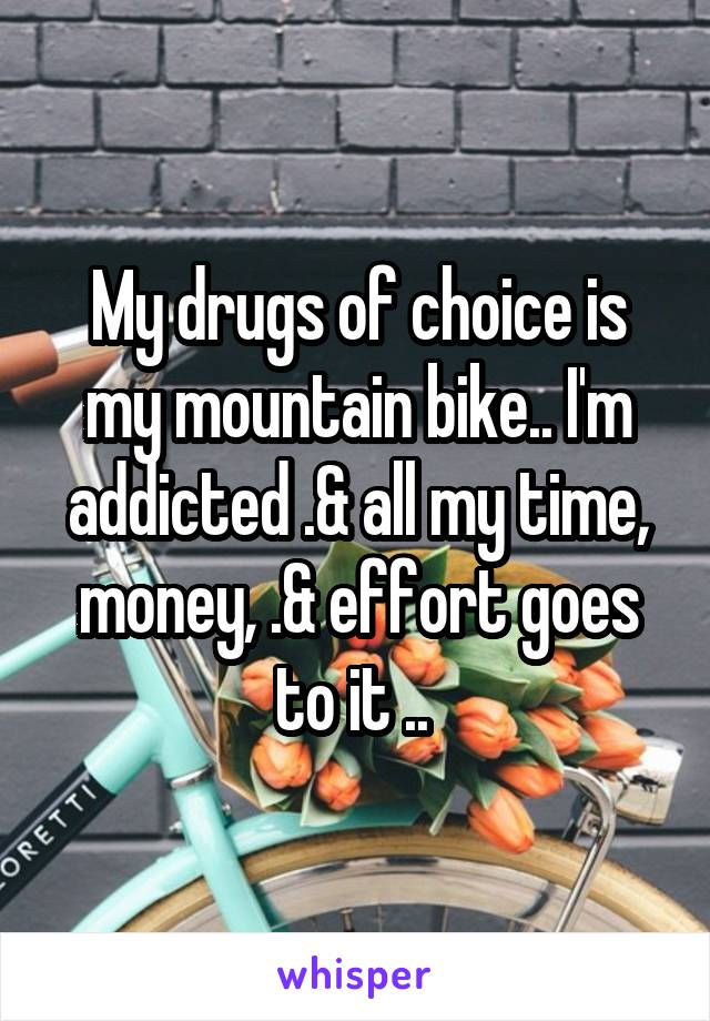 My drugs of choice is my mountain bike.. I'm addicted .& all my time, money, .& effort goes to it .. 