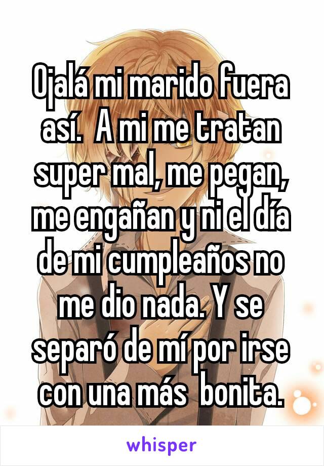 Ojalá mi marido fuera así.  A mi me tratan super mal, me pegan, me engañan y ni el día de mi cumpleaños no me dio nada. Y se separó de mí por irse con una más  bonita.