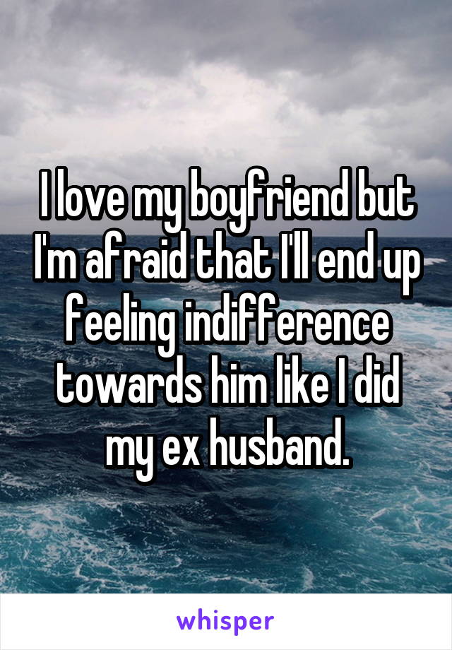 I love my boyfriend but I'm afraid that I'll end up feeling indifference towards him like I did my ex husband.