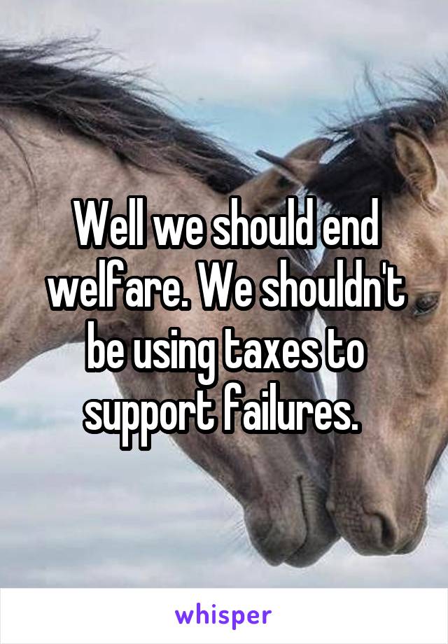 Well we should end welfare. We shouldn't be using taxes to support failures. 