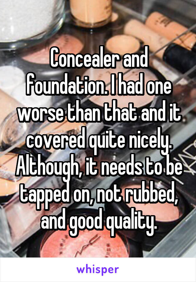 Concealer and foundation. I had one worse than that and it covered quite nicely. Although, it needs to be tapped on, not rubbed, and good quality.