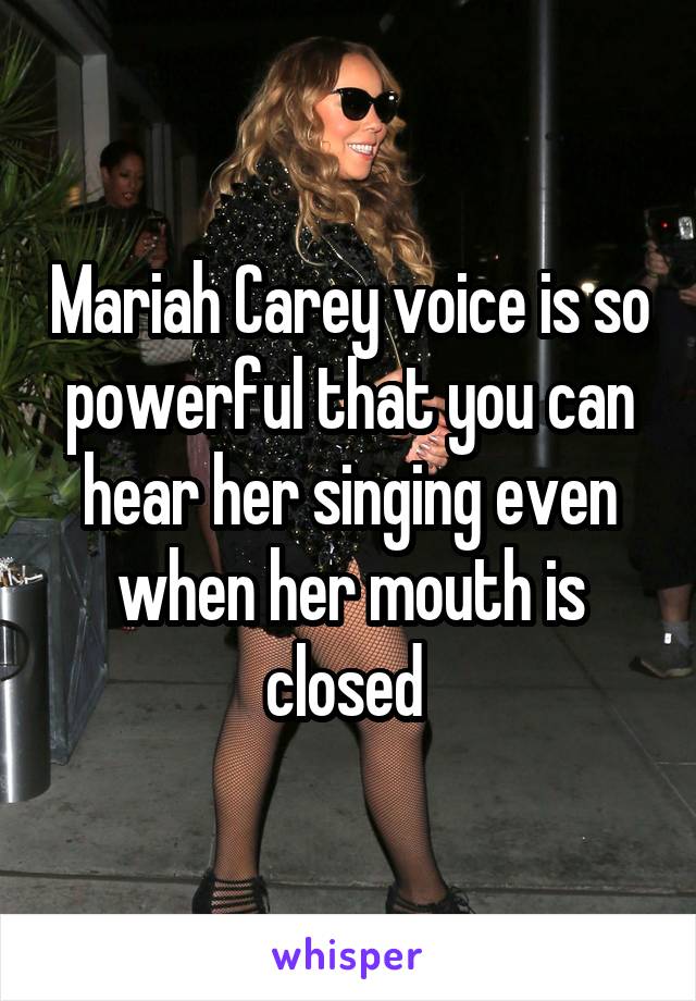 Mariah Carey voice is so powerful that you can hear her singing even when her mouth is closed 