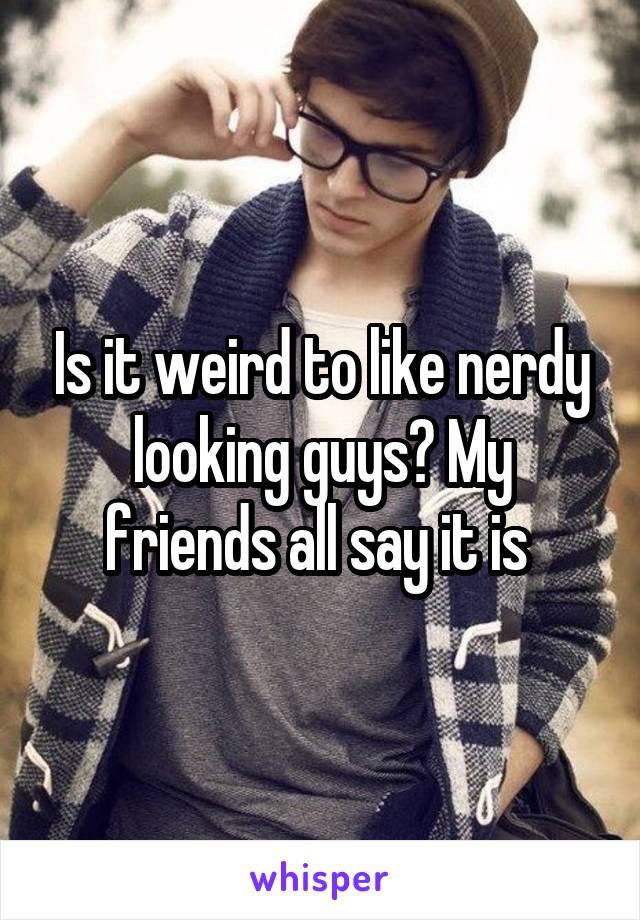 Is it weird to like nerdy looking guys? My friends all say it is 