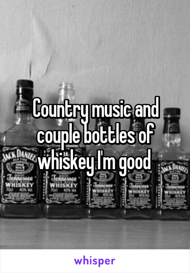 Country music and couple bottles of whiskey I'm good 