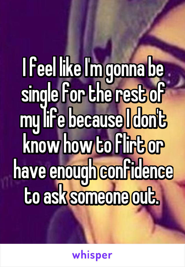 I feel like I'm gonna be single for the rest of my life because I don't know how to flirt or have enough confidence to ask someone out. 