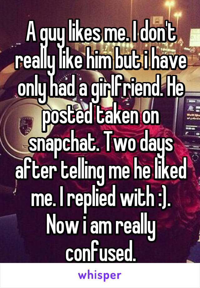 A guy likes me. I don't really like him but i have only had a girlfriend. He posted taken on snapchat. Two days after telling me he liked me. I replied with :). Now i am really confused.