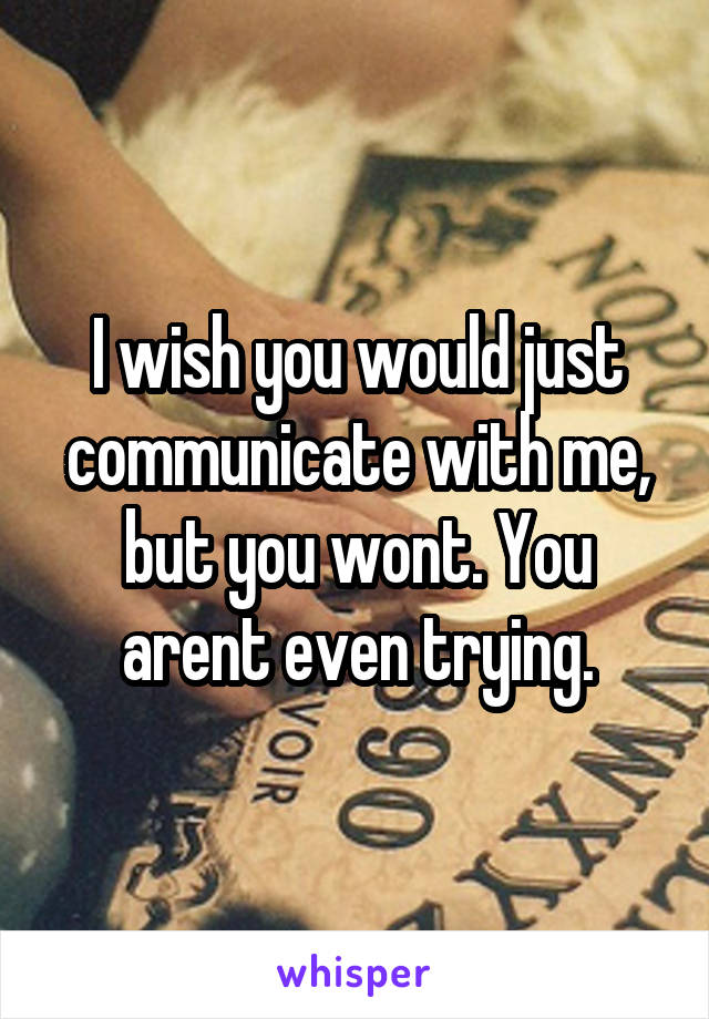 I wish you would just communicate with me, but you wont. You arent even trying.