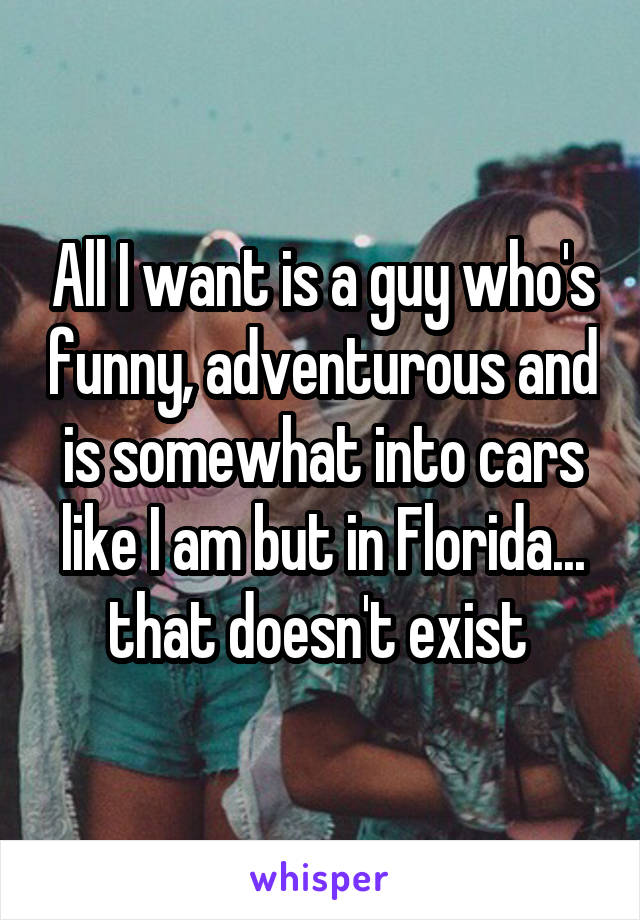 All I want is a guy who's funny, adventurous and is somewhat into cars like I am but in Florida... that doesn't exist 