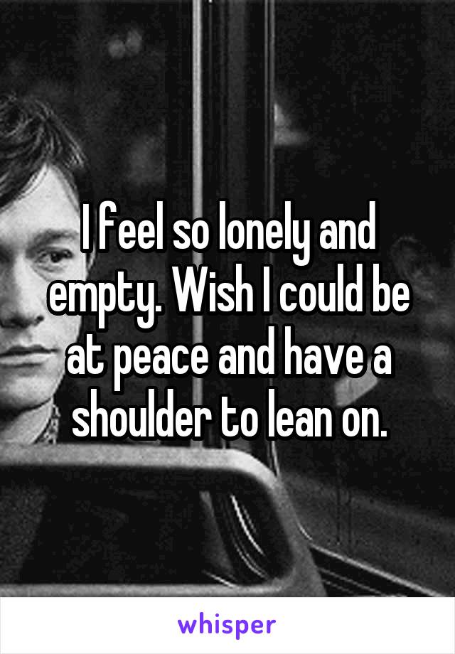 I feel so lonely and empty. Wish I could be at peace and have a shoulder to lean on.