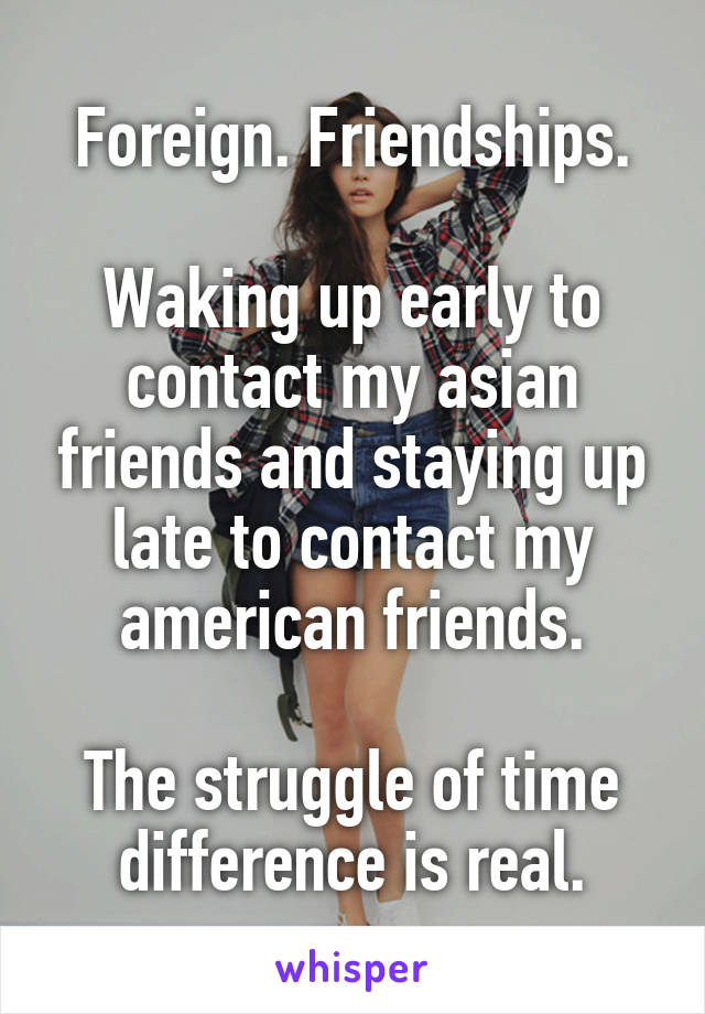 Foreign. Friendships.

Waking up early to contact my asian friends and staying up late to contact my american friends.

The struggle of time difference is real.