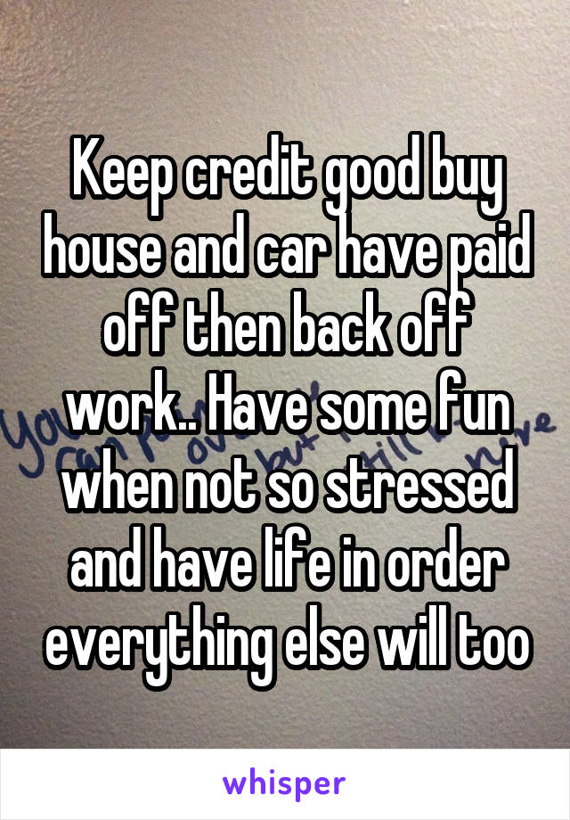 Keep credit good buy house and car have paid off then back off work.. Have some fun when not so stressed and have life in order everything else will too