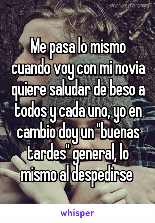 Me pasa lo mismo cuando voy con mi novia quiere saludar de beso a todos y cada uno, yo en cambio doy un "buenas tardes" general, lo mismo al despedirse 