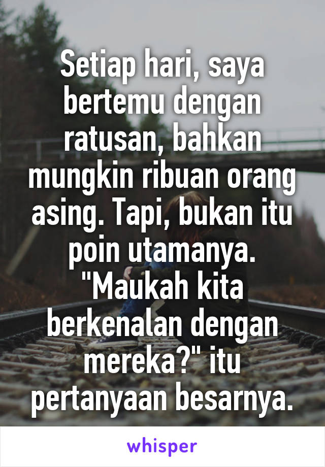 Setiap hari, saya bertemu dengan ratusan, bahkan mungkin ribuan orang asing. Tapi, bukan itu poin utamanya. "Maukah kita berkenalan dengan mereka?" itu pertanyaan besarnya.