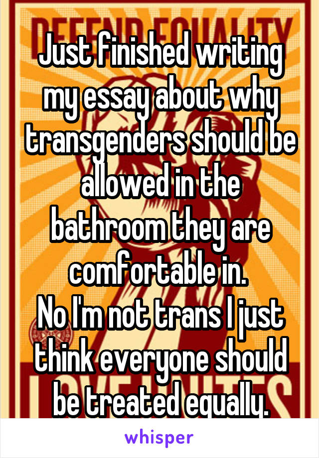 Just finished writing my essay about why transgenders should be allowed in the bathroom they are comfortable in. 
No I'm not trans I just think everyone should be treated equally.