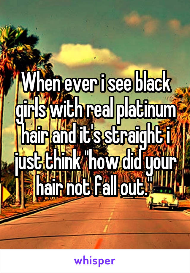 When ever i see black girls with real platinum hair and it's straight i just think "how did your hair not fall out." 