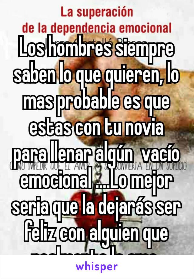 Los hombres siempre saben lo que quieren, lo mas probable es que estas con tu novia para llenar algún  vacío emocional ....Lo mejor seria que la dejarás ser feliz con alguien que realmente la ame 