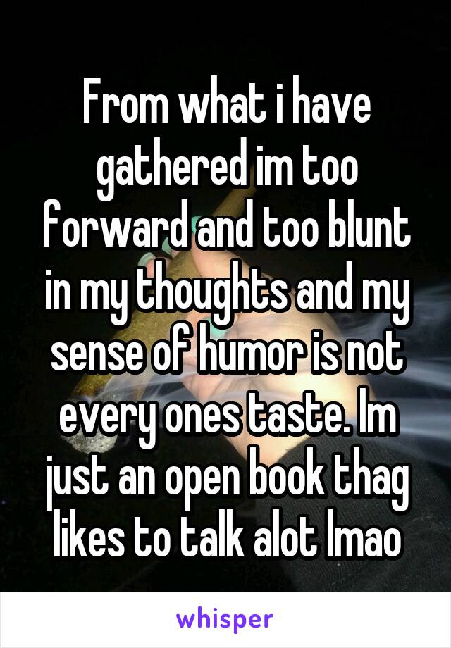 From what i have gathered im too forward and too blunt in my thoughts and my sense of humor is not every ones taste. Im just an open book thag likes to talk alot lmao