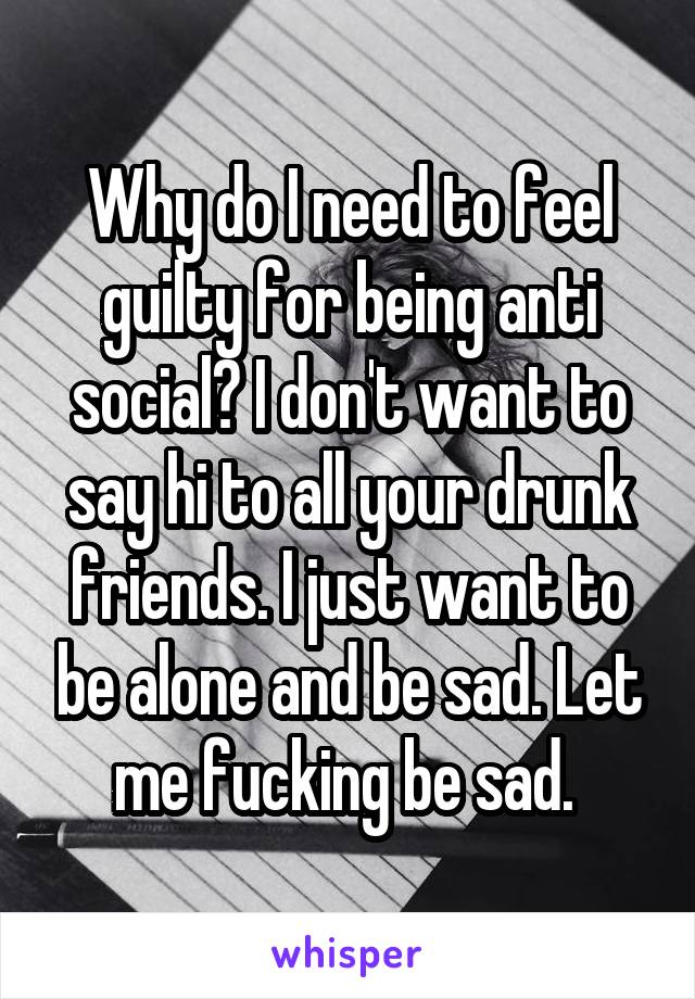 Why do I need to feel guilty for being anti social? I don't want to say hi to all your drunk friends. I just want to be alone and be sad. Let me fucking be sad. 