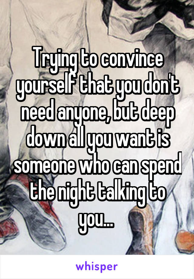 Trying to convince yourself that you don't need anyone, but deep down all you want is someone who can spend the night talking to you... 