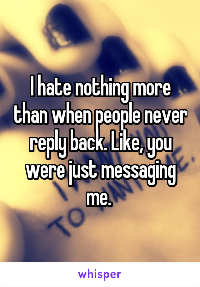 I hate nothing more than when people never reply back. Like, you were just messaging me. 