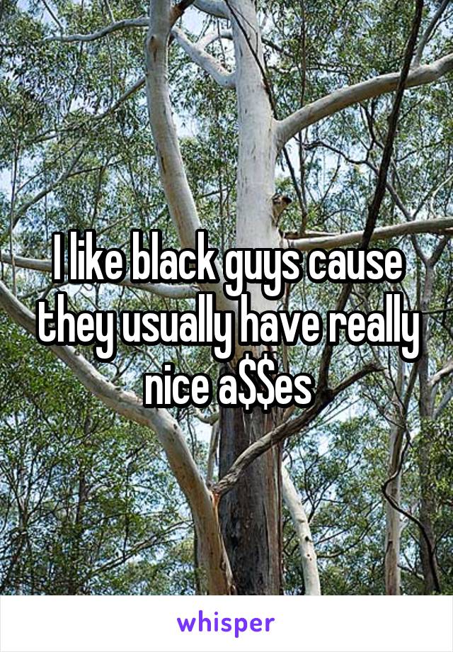 I like black guys cause they usually have really nice a$$es