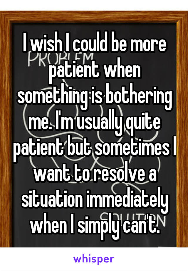 I wish I could be more patient when something is bothering me. I'm usually quite patient but sometimes I want to resolve a situation immediately when I simply can't.